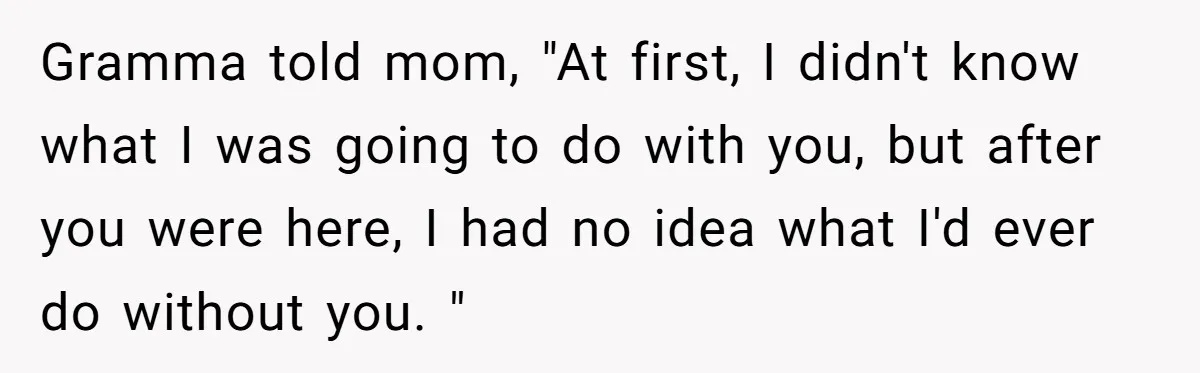 Gramma told mom, "At first, I didn't know what I was going to do with you, but after you were here, I had no idea what I'd ever do without...