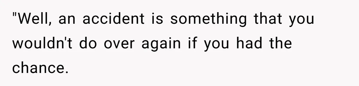 "Well, an accident is something that you wouldn't do over again if you had the chance.