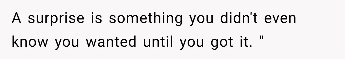 A surprise is something you didn't even know you wanted until you got it. "