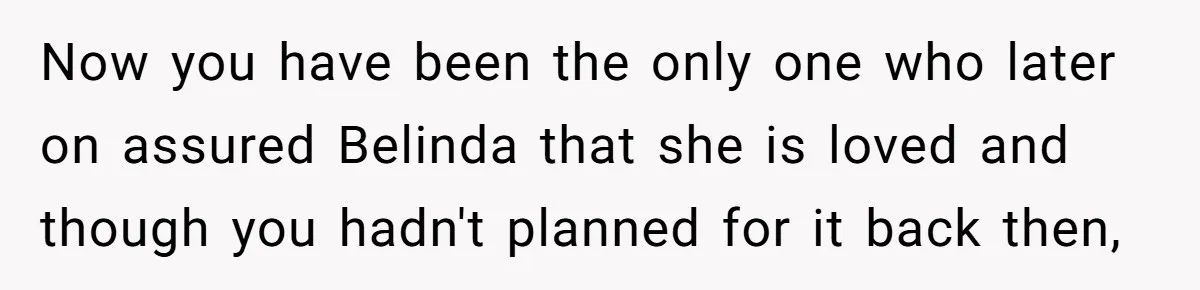 Now you have been the only one who later on assured Belinda that she is loved and though you hadn't planned for it back then,