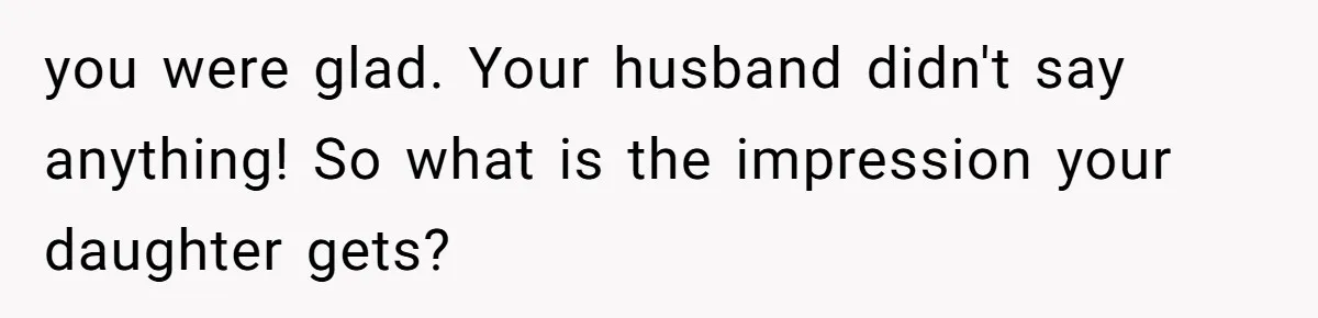 you were glad. Your husband didn't say anything! So what is the impression your daughter gets?