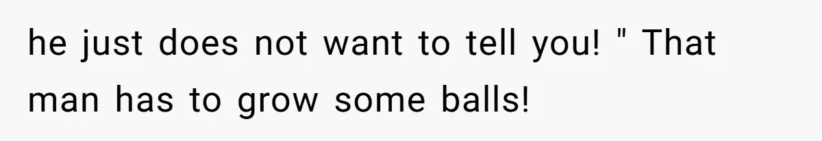 he just does not want to tell you! " That man has to grow some balls!