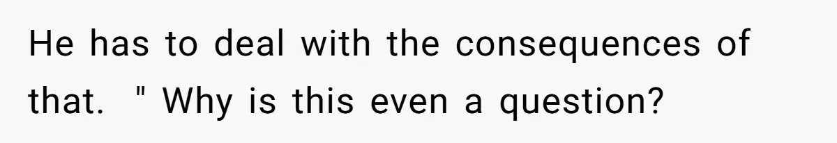 He has to deal with the consequences of that.  " Why is this even a question?