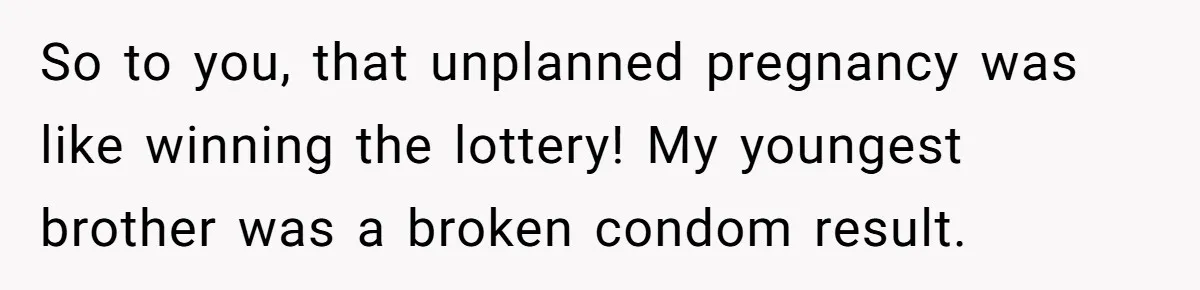 So to you, that unplanned pregnancy was like winning the lottery! My youngest brother was a broken condom result.