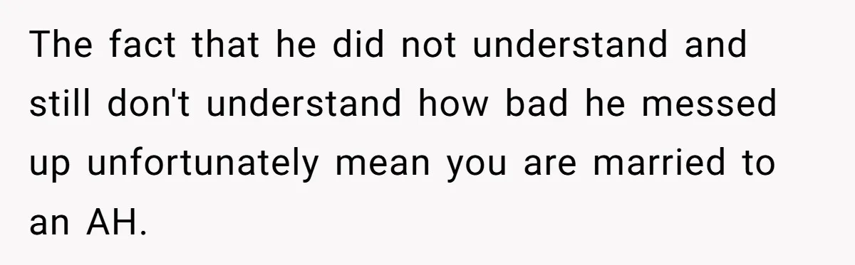 The fact that he did not understand and still don't understand how bad he messed up unfortunately mean you are married to an AH.