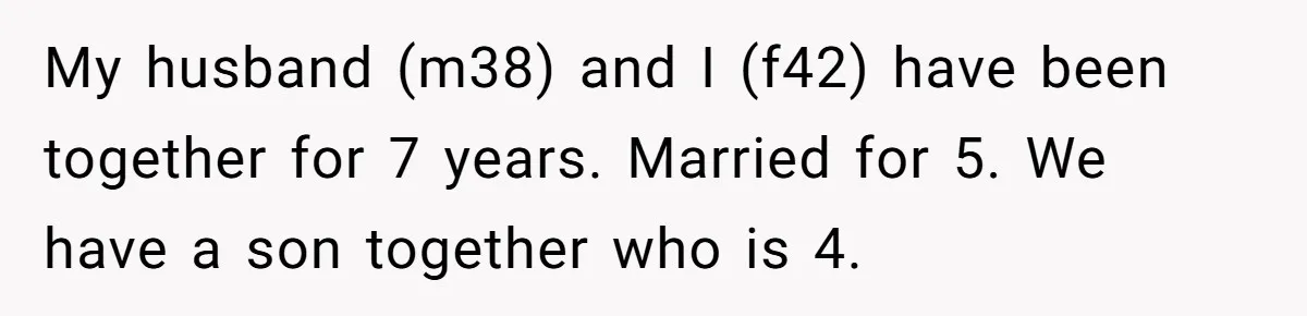 My husband (m38) and I (f42) have been together for 7 years. Married for 5. We have a son together who is 4.