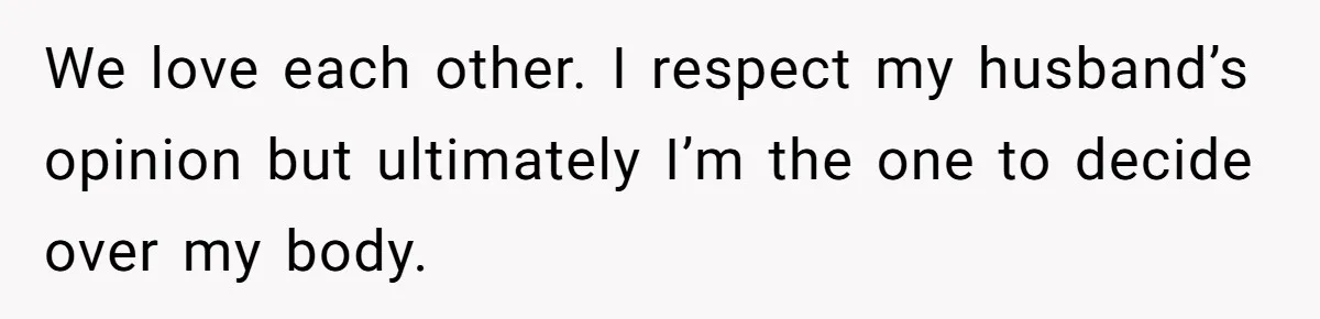 We love each other. I respect my husband’s opinion but ultimately I’m the one to decide over my body.