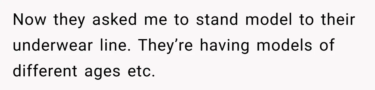 Now they asked me to stand model to their underwear line. They’re having models of different ages etc.