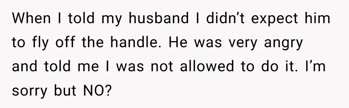 When I told my husband I didn’t expect him to fly off the handle. He was very angry and told me I was not allowed to do it. I’m sorry...