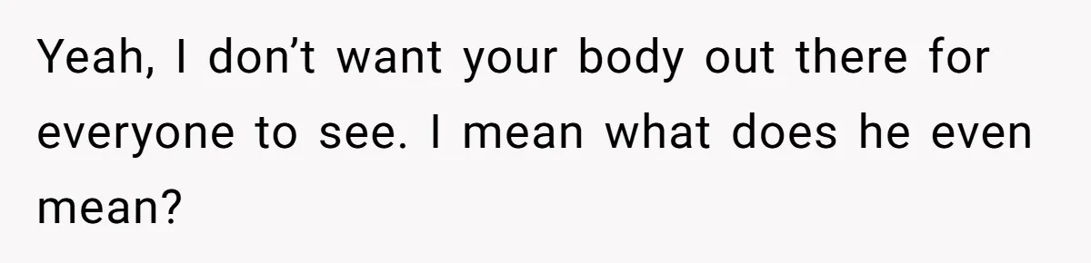 Yeah, I don’t want your body out there for everyone to see. I mean what does he even mean?