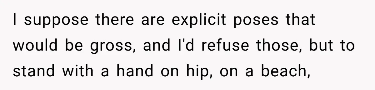 I suppose there are explicit poses that would be gross, and I'd refuse those, but to stand with a hand on hip, on a beach,