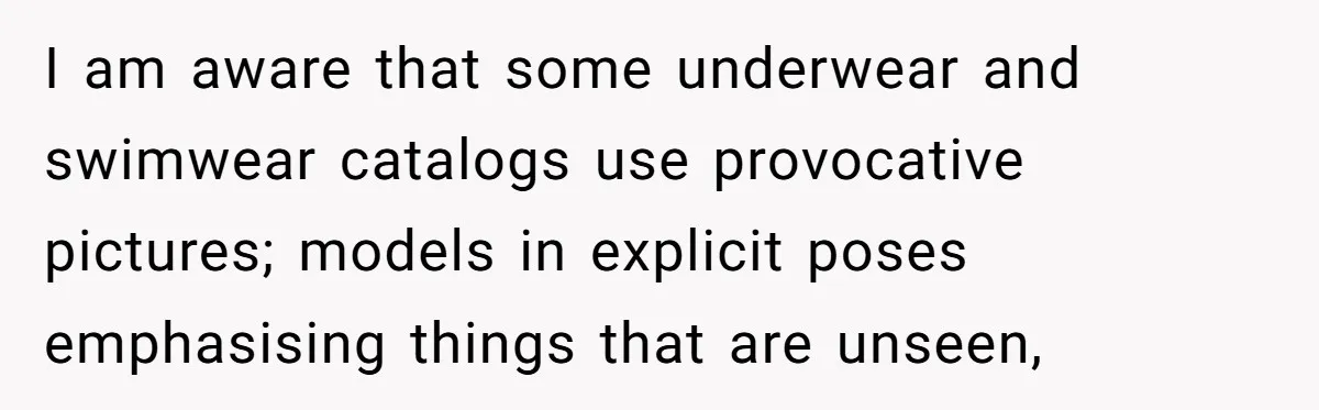 I am aware that some underwear and swimwear catalogs use provocative pictures; models in explicit poses emphasising things that are unseen,