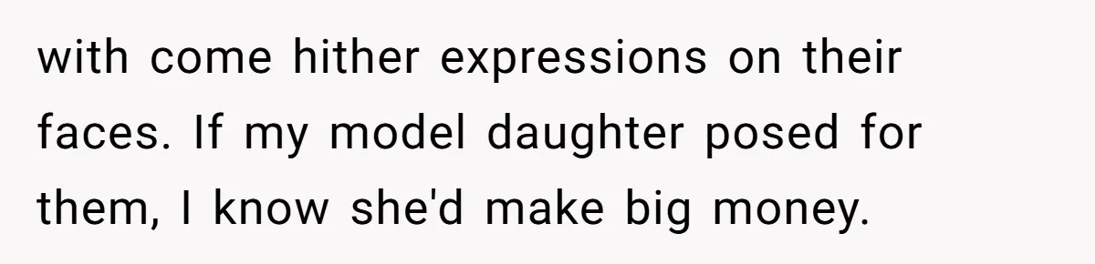 with come hither expressions on their faces. If my model daughter posed for them, I know she'd make big money.