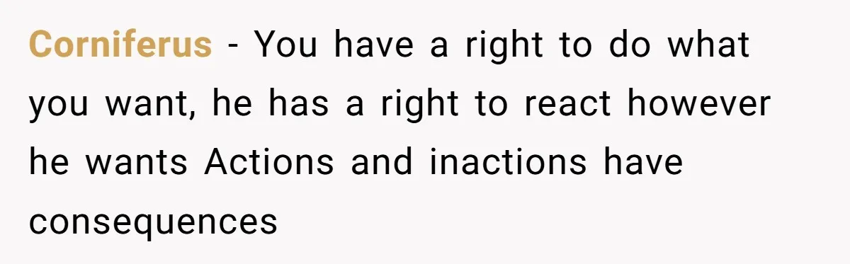 Corniferus − You have a right to do what you want, he has a right to react however he wants Actions and inactions have consequences