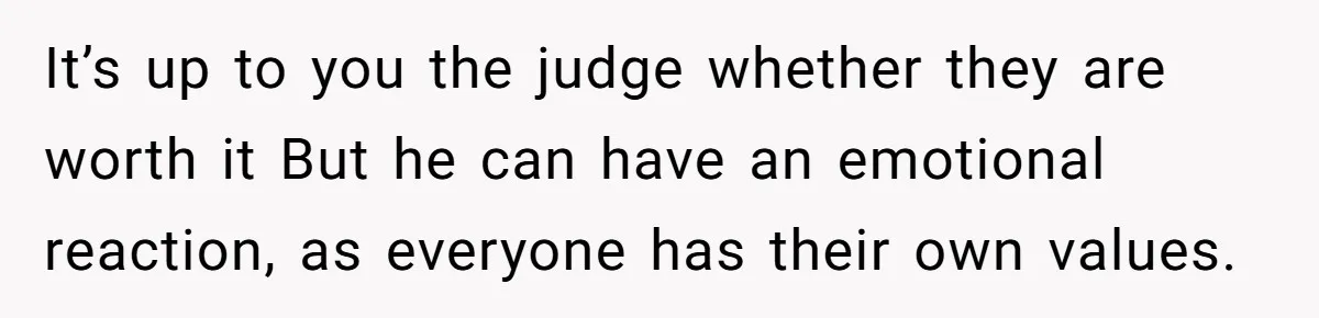 It’s up to you the judge whether they are worth it But he can have an emotional reaction, as everyone has their own values.