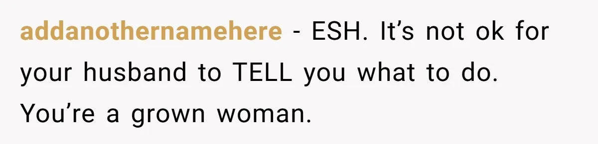 addanothernamehere − ESH. It’s not ok for your husband to TELL you what to do. You’re a grown woman.