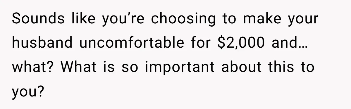 Sounds like you’re choosing to make your husband uncomfortable for $2,000 and…what? What is so important about this to you?