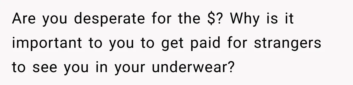 Are you desperate for the $? Why is it important to you to get paid for strangers to see you in your underwear?