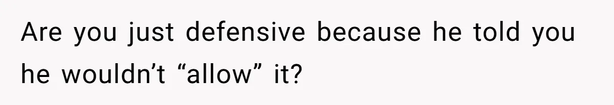 Are you just defensive because he told you he wouldn’t “allow” it?