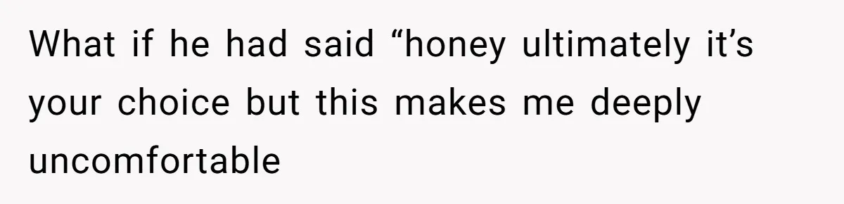 What if he had said “honey ultimately it’s your choice but this makes me deeply uncomfortable