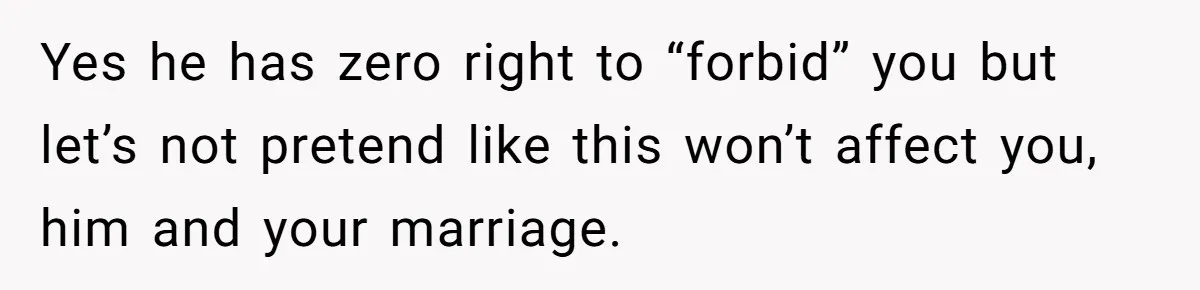 Yes he has zero right to “forbid” you but let’s not pretend like this won’t affect you, him and your marriage.