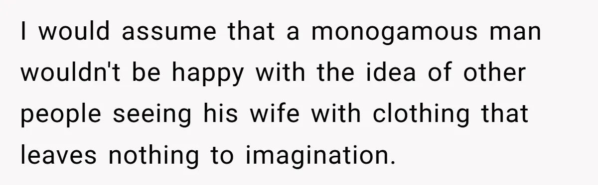 I would assume that a monogamous man wouldn't be happy with the idea of other people seeing his wife with clothing that leaves nothing to imagination.