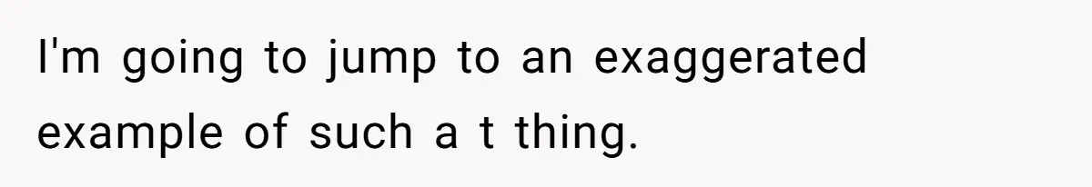 I'm going to jump to an exaggerated example of such a t thing.