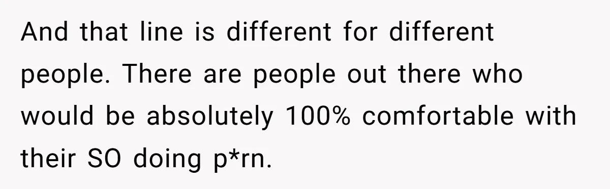 And that line is different for different people. There are people out there who would be absolutely 100% comfortable with their SO doing p*rn.