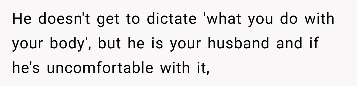 He doesn't get to dictate 'what you do with your body', but he is your husband and if he's uncomfortable with it,