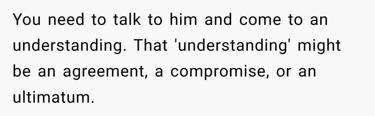 You need to talk to him and come to an understanding. That 'understanding' might be an agreement, a compromise, or an ultimatum.