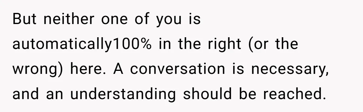 But neither one of you is automatically100% in the right (or the wrong) here. A conversation is necessary, and an understanding should be reached.