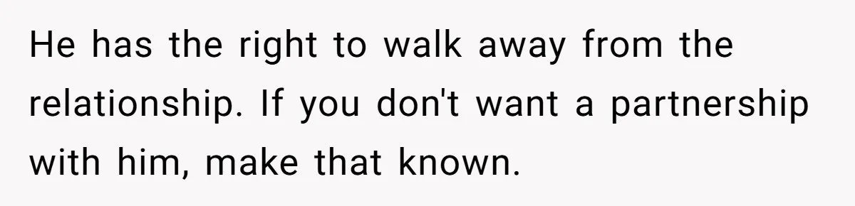 He has the right to walk away from the relationship. If you don't want a partnership with him, make that known.