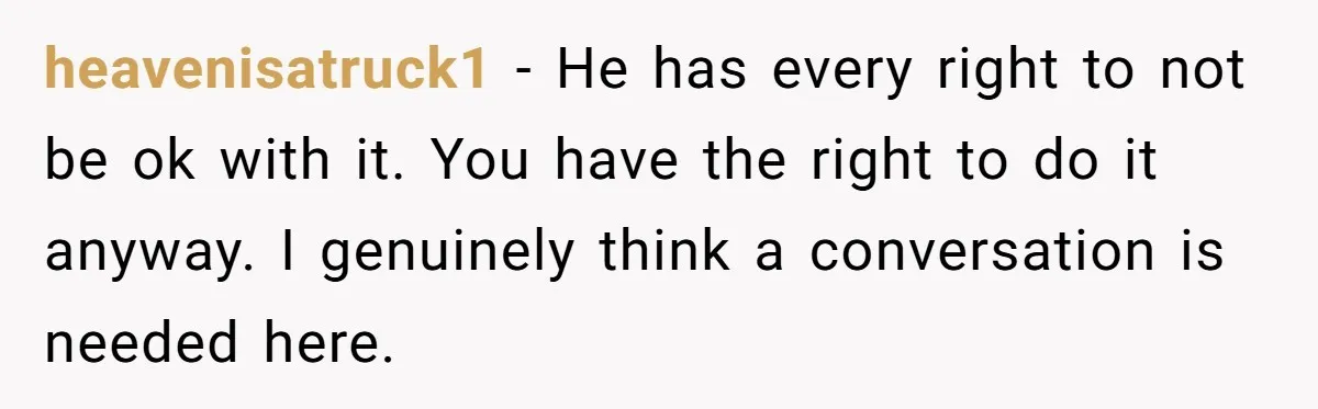 heavenisatruck1 − He has every right to not be ok with it. You have the right to do it anyway. I genuinely think a conversation is needed here.