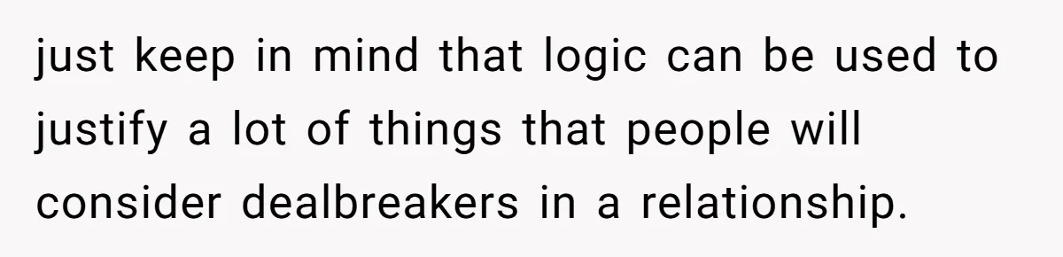 just keep in mind that logic can be used to justify a lot of things that people will consider dealbreakers in a relationship.