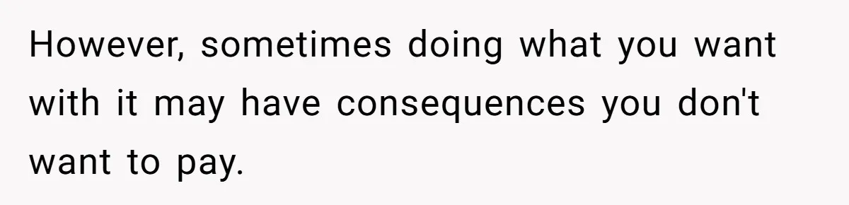 However, sometimes doing what you want with it may have consequences you don't want to pay.