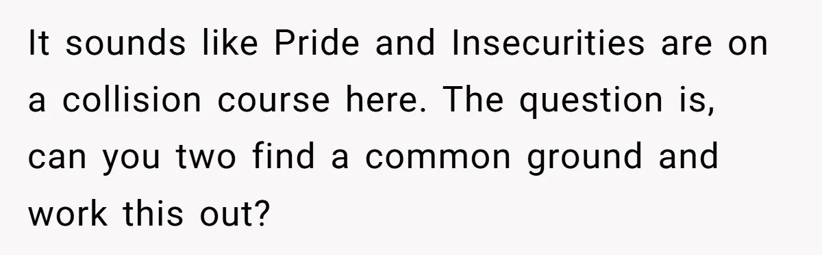 It sounds like Pride and Insecurities are on a collision course here. The question is, can you two find a common ground and work this out?