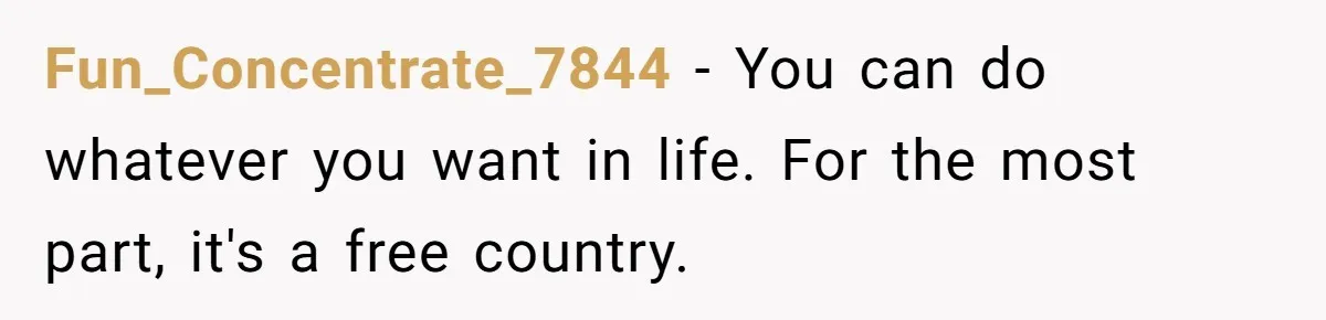 Fun_Concentrate_7844 − You can do whatever you want in life. For the most part, it's a free country.