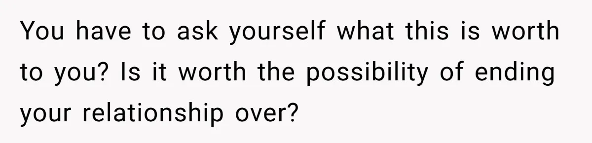 You have to ask yourself what this is worth to you? Is it worth the possibility of ending your relationship over?