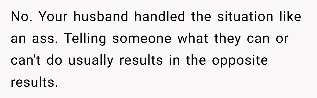 No. Your husband handled the situation like an ass. Telling someone what they can or can't do usually results in the opposite results.