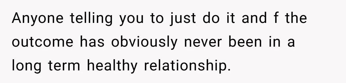 Anyone telling you to just do it and f the outcome has obviously never been in a long term healthy relationship.