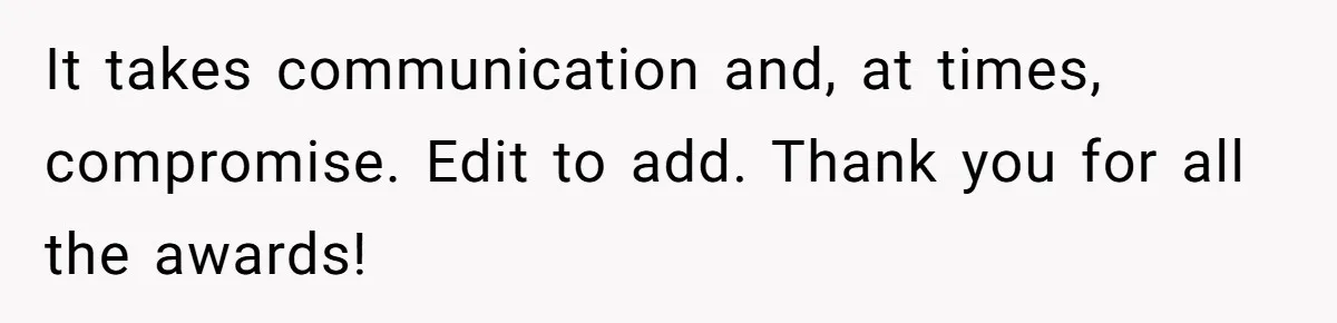 It takes communication and, at times, compromise. Edit to add. Thank you for all the awards!