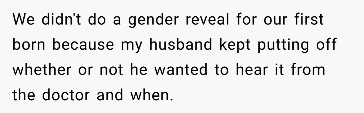 We didn't do a gender reveal for our first born because my husband kept putting off whether or not he wanted to hear it from the doctor and when.