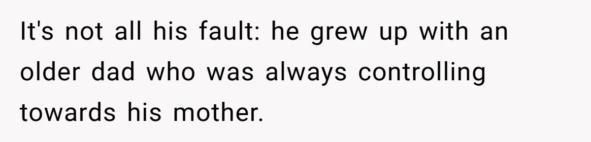It's not all his fault: he grew up with an older dad who was always controlling towards his mother.