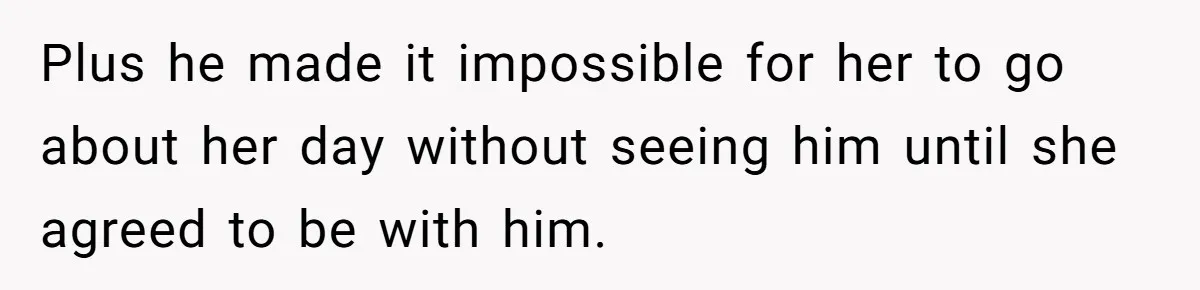Plus he made it impossible for her to go about her day without seeing him until she agreed to be with him.
