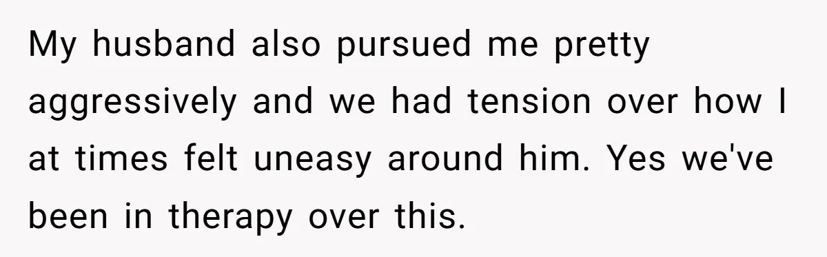 My husband also pursued me pretty aggressively and we had tension over how I at times felt uneasy around him. Yes we've been in therapy over this.