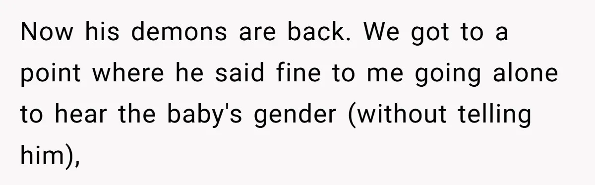 Now his demons are back. We got to a point where he said fine to me going alone to hear the baby's gender (without telling him),
