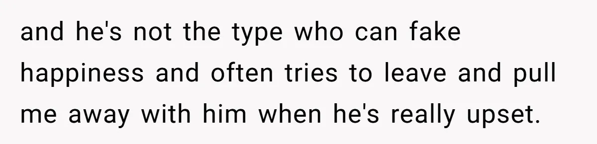 and he's not the type who can fake happiness and often tries to leave and pull me away with him when he's really upset.