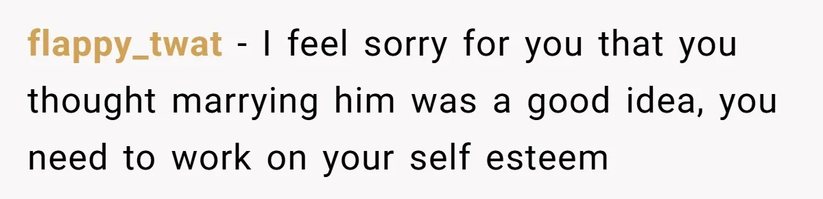 flappy_twat − I feel sorry for you that you thought marrying him was a good idea, you need to work on your self esteem