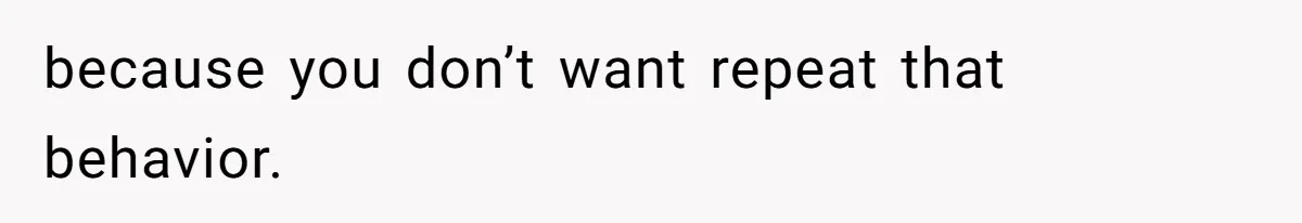 because you don’t want repeat that behavior.