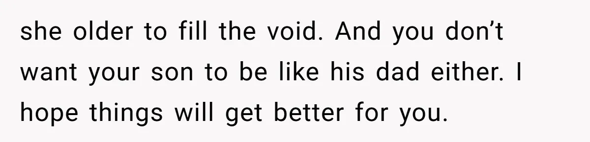 she older to fill the void. And you don’t want your son to be like his dad either. I hope things will get better for you.
